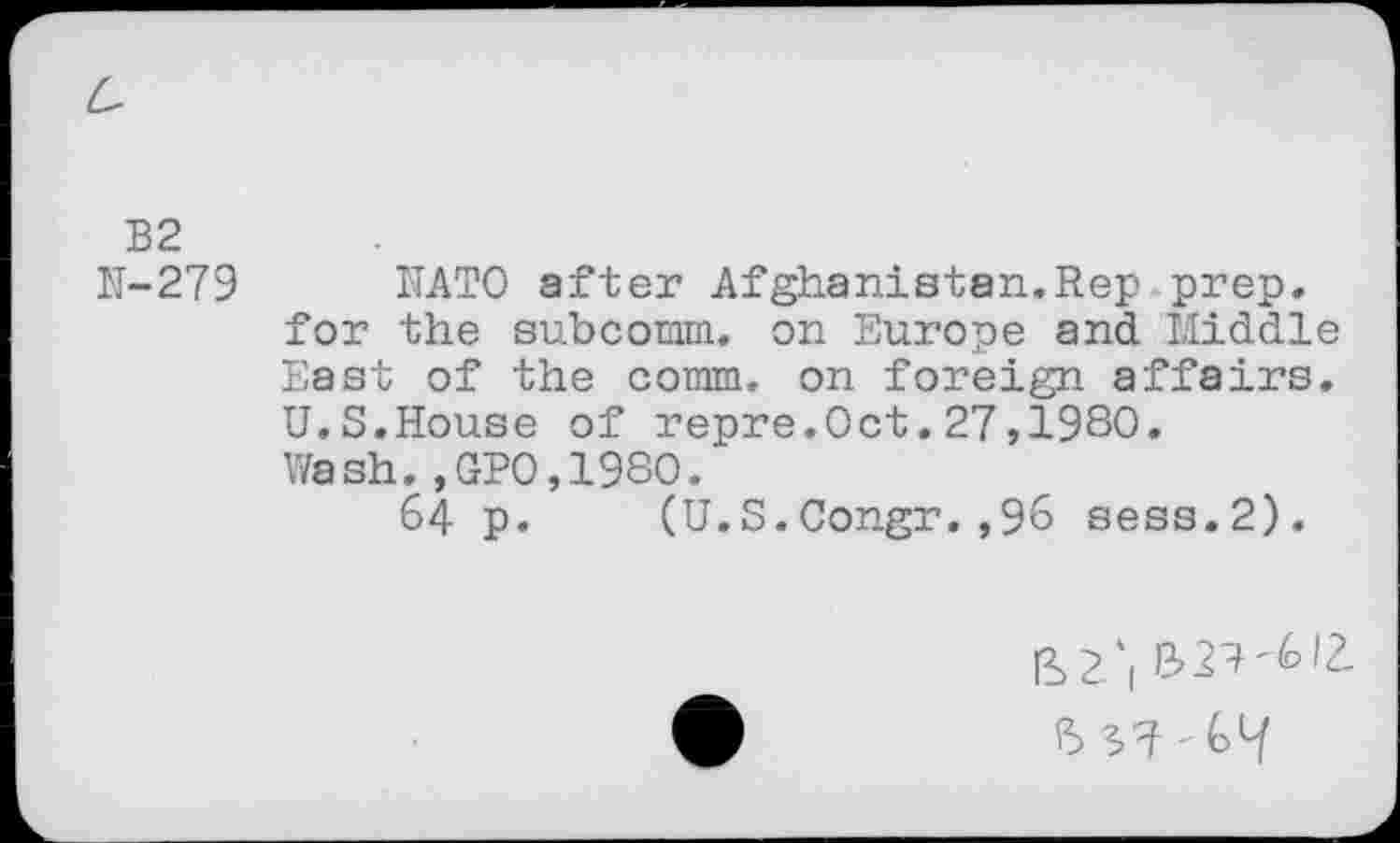 ﻿B2
N-27 9
NATO after Afghanistan.Rep prep, for the subcomm. on Europe and Middle East of the comm, on foreign affairs. U.S.House of repre.Oct.27,1980. Wash.,GP0,1980.
64 p. (U.S.Congr.,96 sess.2).
